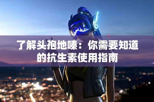 了解头孢地嗪：你需要知道的抗生素使用指南