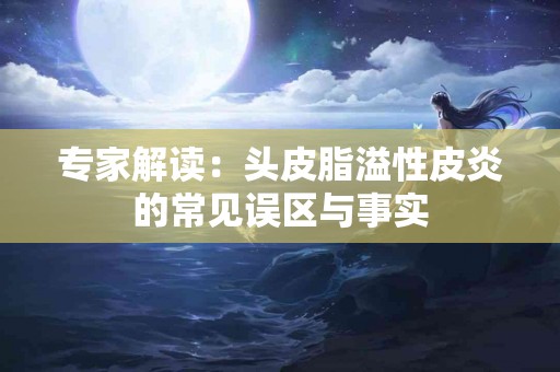 专家解读：头皮脂溢性皮炎的常见误区与事实