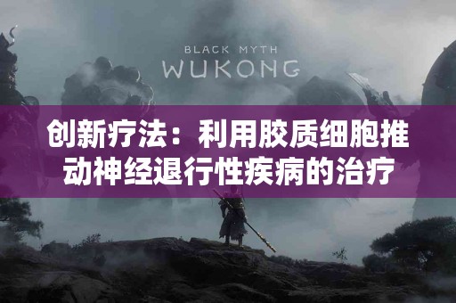 创新疗法：利用胶质细胞推动神经退行性疾病的治疗
