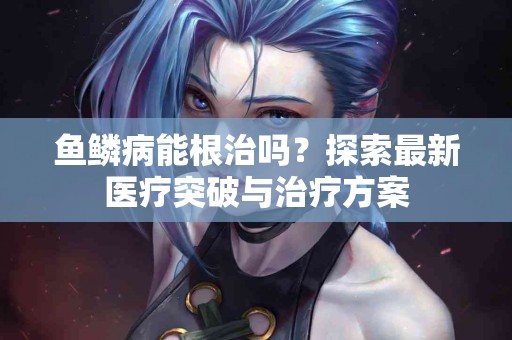 鱼鳞病能根治吗？探索最新医疗突破与治疗方案