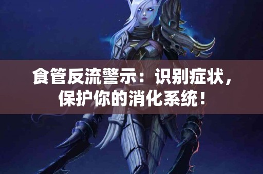 食管反流警示：识别症状，保护你的消化系统！