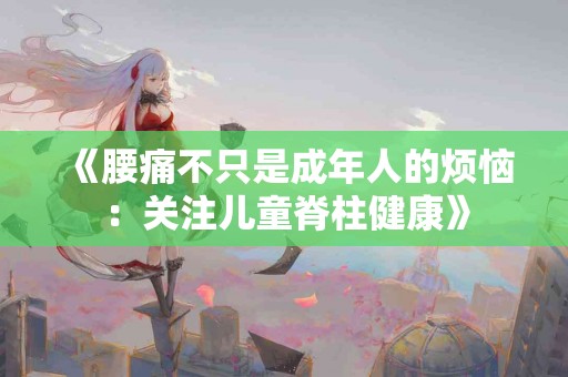 《腰痛不只是成年人的烦恼：关注儿童脊柱健康》