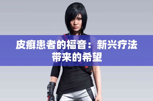 皮癣患者的福音：新兴疗法带来的希望