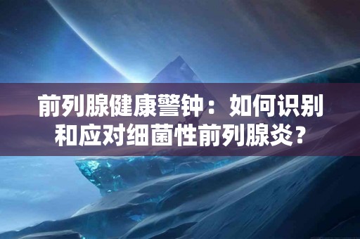 前列腺健康警钟：如何识别和应对细菌性前列腺炎？