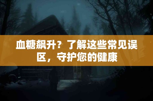 血糖飙升？了解这些常见误区，守护您的健康