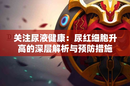 关注尿液健康：尿红细胞升高的深层解析与预防措施