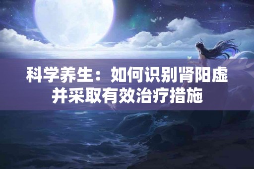 科学养生：如何识别肾阳虚并采取有效治疗措施