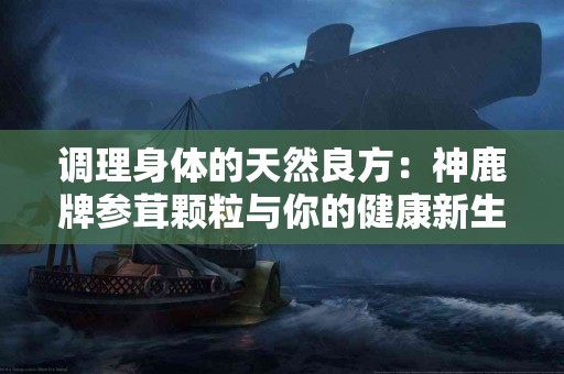 调理身体的天然良方：神鹿牌参茸颗粒与你的健康新生活！
