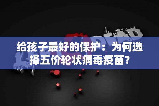 给孩子最好的保护：为何选择五价轮状病毒疫苗？