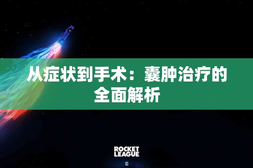从症状到手术：囊肿治疗的全面解析