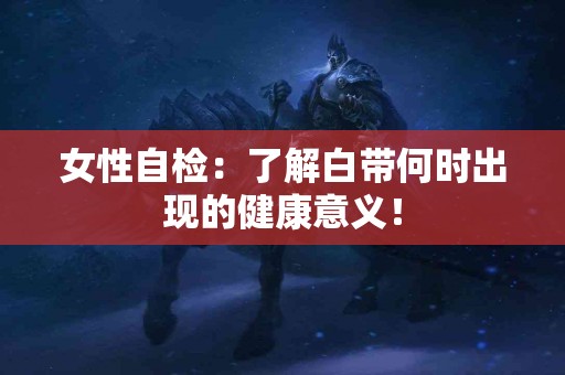 女性自检：了解白带何时出现的健康意义！