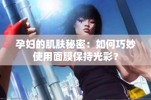 孕妇的肌肤秘密：如何巧妙使用面膜保持光彩？