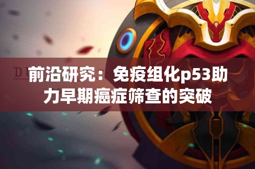 前沿研究：免疫组化p53助力早期癌症筛查的突破