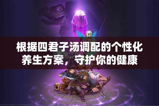 根据四君子汤调配的个性化养生方案，守护你的健康