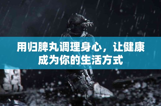 用归脾丸调理身心，让健康成为你的生活方式