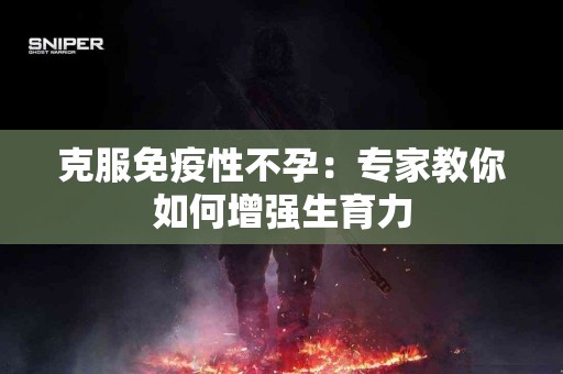 克服免疫性不孕：专家教你如何增强生育力