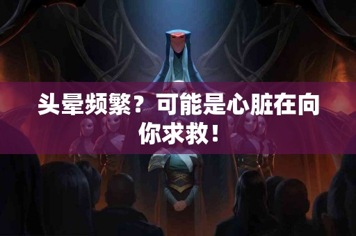 头晕频繁？可能是心脏在向你求救！