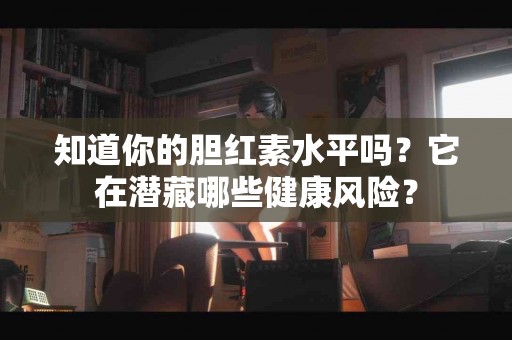 知道你的胆红素水平吗？它在潜藏哪些健康风险？