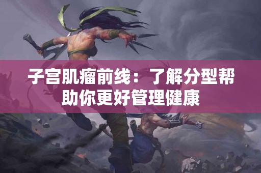 子宫肌瘤前线：了解分型帮助你更好管理健康