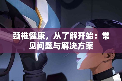 颈椎健康，从了解开始：常见问题与解决方案