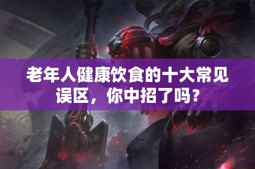 老年人健康饮食的十大常见误区，你中招了吗？