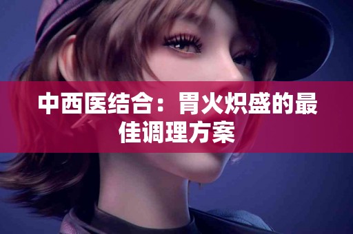 中西医结合：胃火炽盛的最佳调理方案