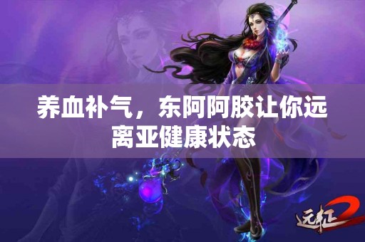 养血补气，东阿阿胶让你远离亚健康状态