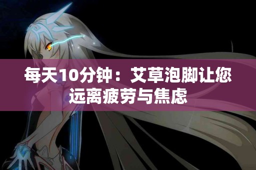 每天10分钟：艾草泡脚让您远离疲劳与焦虑