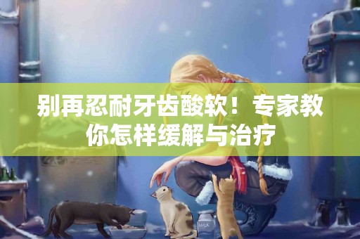 别再忍耐牙齿酸软！专家教你怎样缓解与治疗