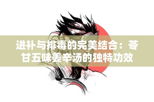 进补与排毒的完美结合：苓甘五味姜辛汤的独特功效