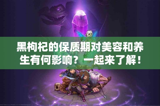 黑枸杞的保质期对美容和养生有何影响？一起来了解！