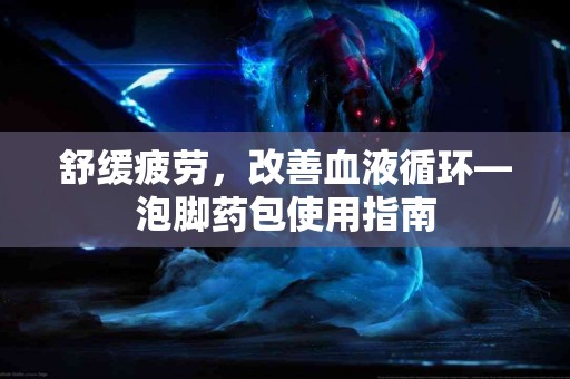 舒缓疲劳，改善血液循环—泡脚药包使用指南