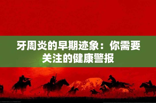 牙周炎的早期迹象：你需要关注的健康警报