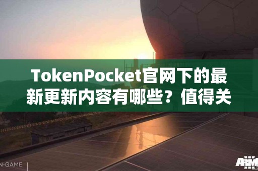 TokenPocket官网下的最新更新内容有哪些？值得关注吗？