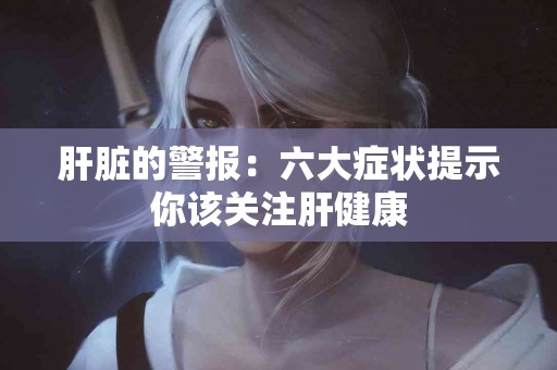 肝脏的警报：六大症状提示你该关注肝健康