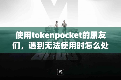 使用tokenpocket的朋友们，遇到无法使用时怎么处理？