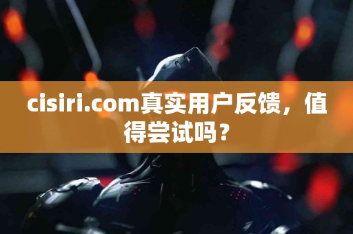 cisiri.com真实用户反馈，值得尝试吗？
