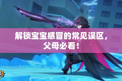 解锁宝宝感冒的常见误区，父母必看！