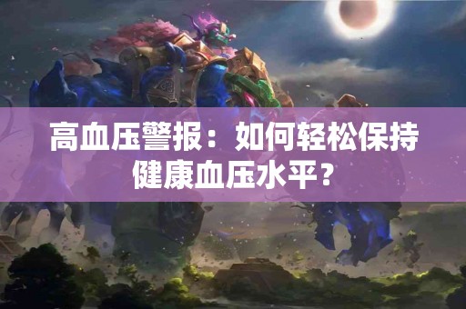 高血压警报：如何轻松保持健康血压水平？
