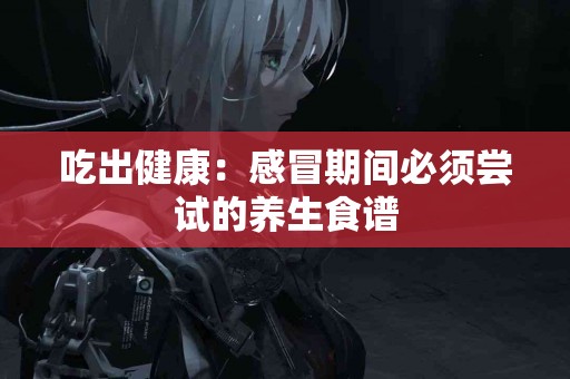 吃出健康：感冒期间必须尝试的养生食谱