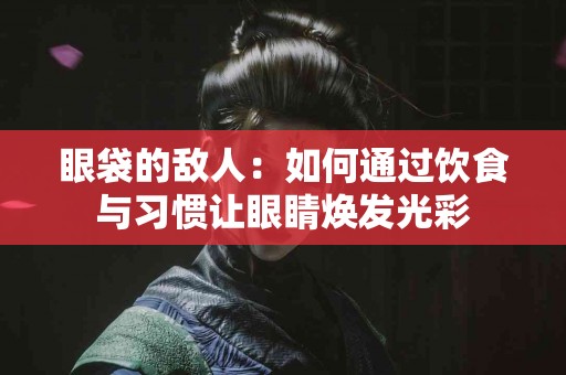 眼袋的敌人：如何通过饮食与习惯让眼睛焕发光彩