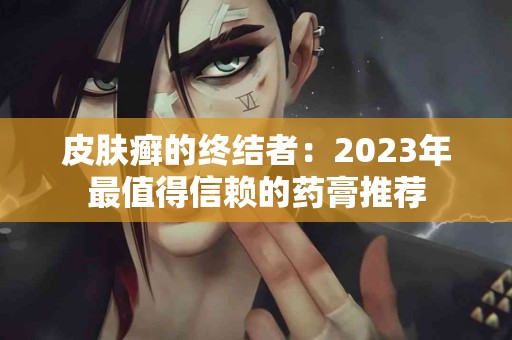 皮肤癣的终结者：2023年最值得信赖的药膏推荐
