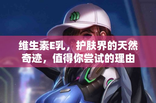 维生素E乳，护肤界的天然奇迹，值得你尝试的理由