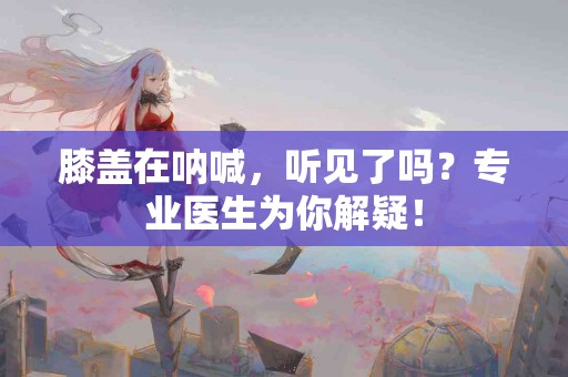 膝盖在呐喊，听见了吗？专业医生为你解疑！