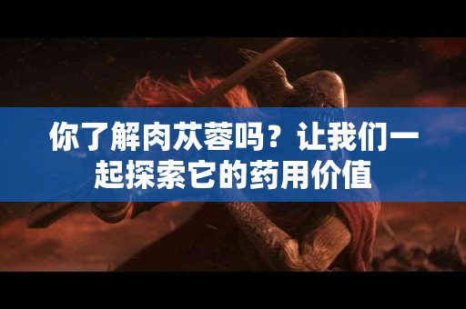 你了解肉苁蓉吗？让我们一起探索它的药用价值