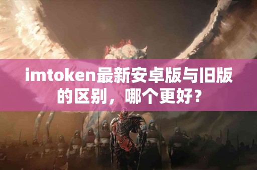 imtoken最新安卓版与旧版的区别，哪个更好？