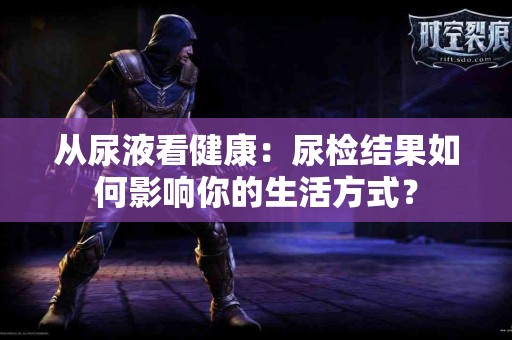 从尿液看健康：尿检结果如何影响你的生活方式？