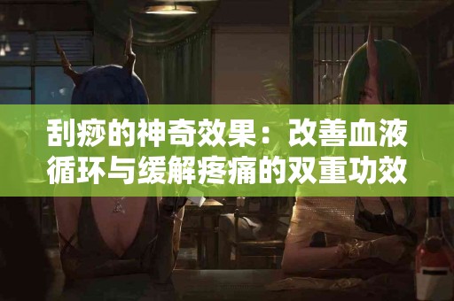 刮痧的神奇效果：改善血液循环与缓解疼痛的双重功效
