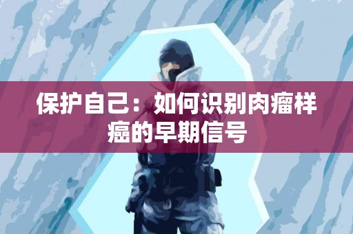 保护自己：如何识别肉瘤样癌的早期信号