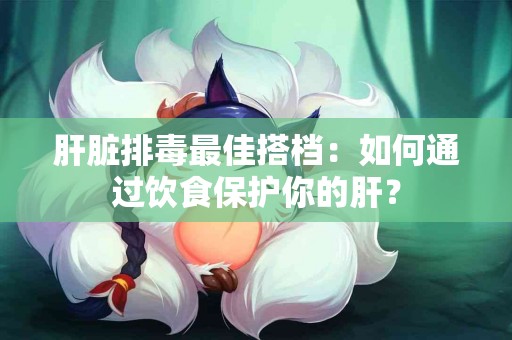 肝脏排毒最佳搭档：如何通过饮食保护你的肝？